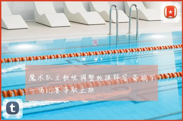 魔术队主教练调整轮换阵容 备战下一场比赛争取止跌