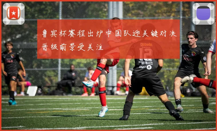 鲁宾杯赛程出炉中国队迎关键对决晋级前景受关注