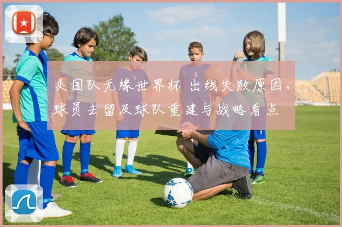 美国队无缘世界杯 出线失败原因、球员去留及球队重建与战略看点