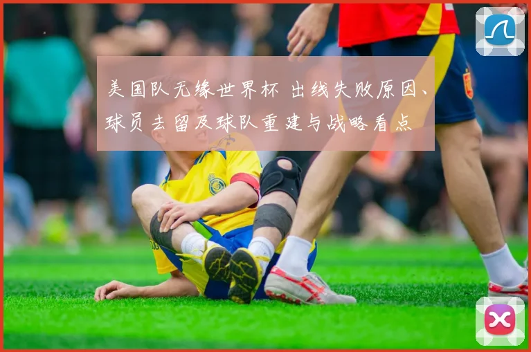 美国队无缘世界杯 出线失败原因、球员去留及球队重建与战略看点