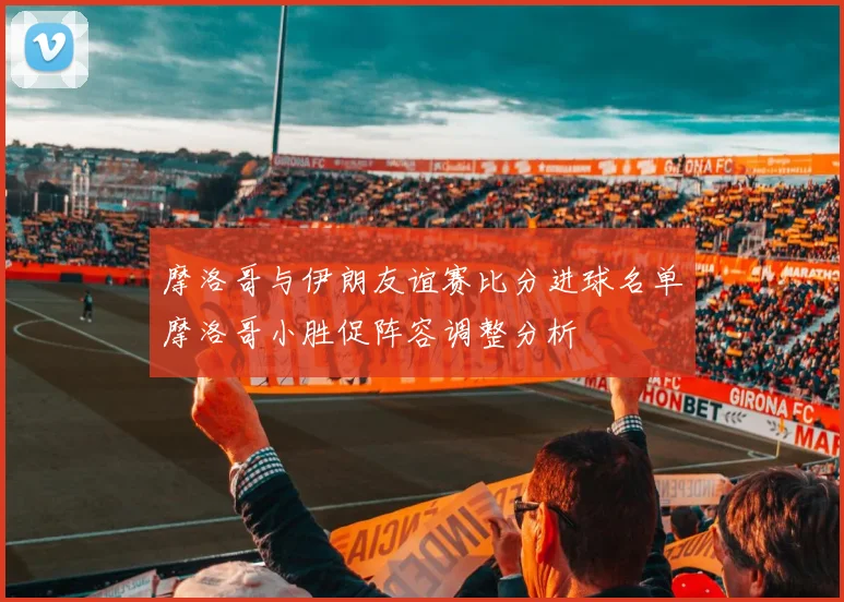 摩洛哥与伊朗友谊赛比分进球名单摩洛哥小胜促阵容调整分析