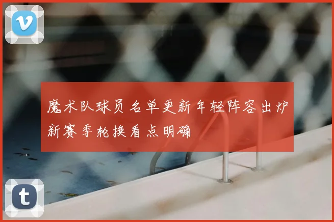 魔术队球员名单更新年轻阵容出炉新赛季轮换看点明确