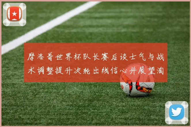 摩洛哥世界杯队长赛后谈士气与战术调整提升次轮出线信心并展望淘汰赛备战