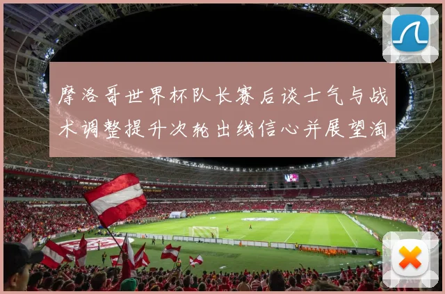 摩洛哥世界杯队长赛后谈士气与战术调整提升次轮出线信心并展望淘汰赛备战