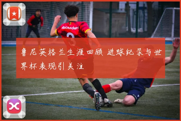鲁尼英格兰生涯回顾 进球纪录与世界杯表现引关注