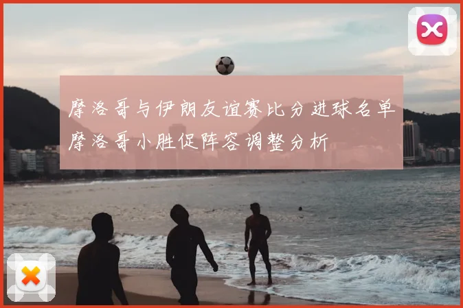摩洛哥与伊朗友谊赛比分进球名单摩洛哥小胜促阵容调整分析