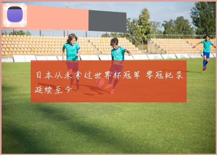 日本从未拿过世界杯冠军 零冠纪录延续至今