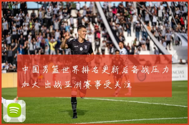 中国男篮世界排名更新后备战压力加大 出战亚洲赛事受关注