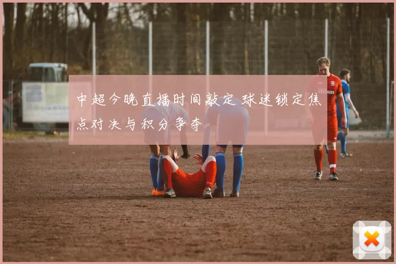 中超今晚直播时间敲定 球迷锁定焦点对决与积分争夺