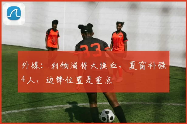 外媒:利物浦将大换血,夏窗补强4人,边锋位置是重点