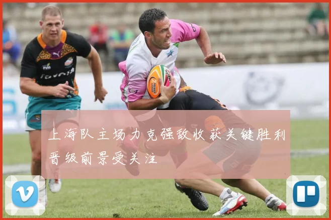 上海队主场力克强敌收获关键胜利晋级前景受关注