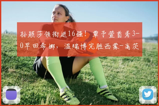 孙颖莎领衔进16强!覃予萱首秀3-0早田希娜,温瑞博完胜西蒙-高茨