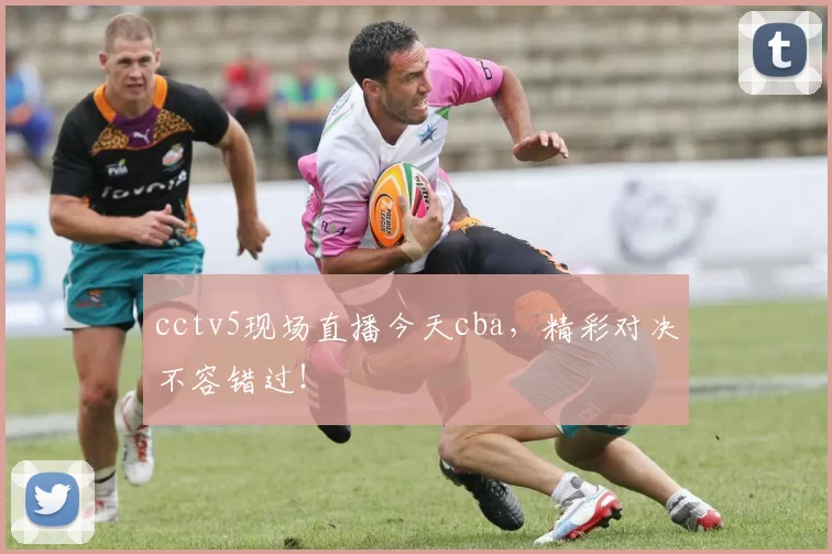 cctv5现场直播今天cba，精彩对决不容错过！