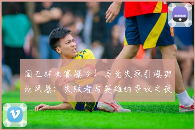 国王杯决赛爆冷！马竞失冠引爆舆论风暴：失败者与英雄的争议之夜