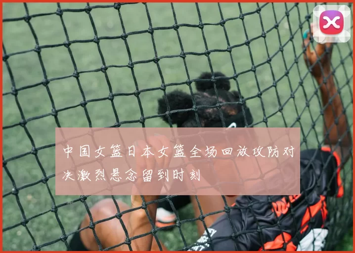 中国女篮日本女篮全场回放攻防对决激烈悬念留到时刻