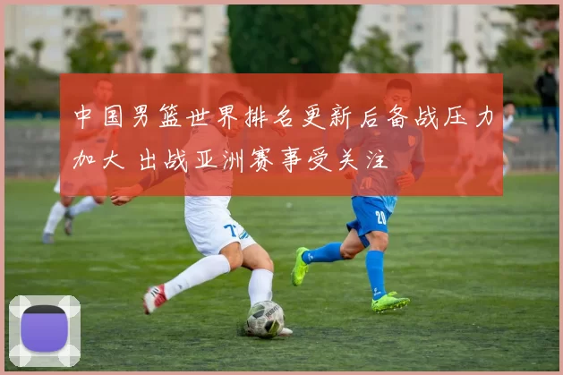 中国男篮世界排名更新后备战压力加大 出战亚洲赛事受关注