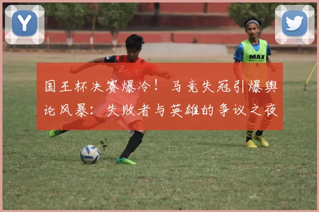 国王杯决赛爆冷！马竞失冠引爆舆论风暴：失败者与英雄的争议之夜