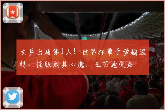 女乒出局第1人!世界杯覃予萱输温特,怪胶成其心魔,王艺迪受益