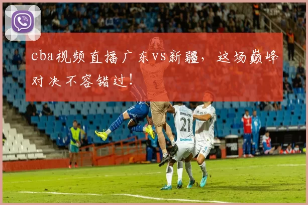 cba视频直播广东vs新疆，这场巅峰对决不容错过！