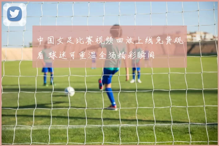 中国女足比赛视频回放上线免费观看 球迷可重温全场精彩瞬间