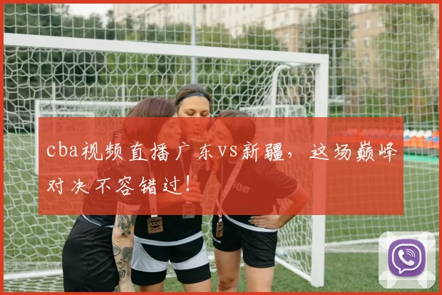 cba视频直播广东vs新疆，这场巅峰对决不容错过！