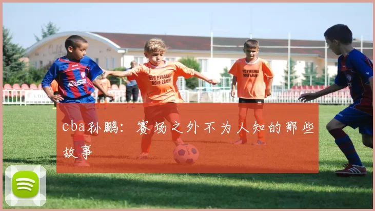 cba孙鹏:赛场之外不为人知的那些故事