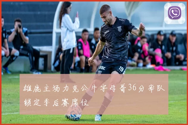 雄鹿主场力克公牛字母哥36分率队锁定季后赛席位