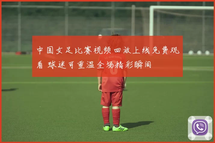 中国女足比赛视频回放上线免费观看 球迷可重温全场精彩瞬间
