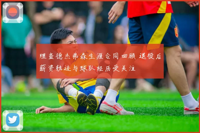 理查德杰弗森生涯合同回顾 退役后薪资轨迹与球队经历受关注