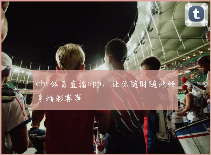 cba体育直播app，让你随时随地畅享精彩赛事