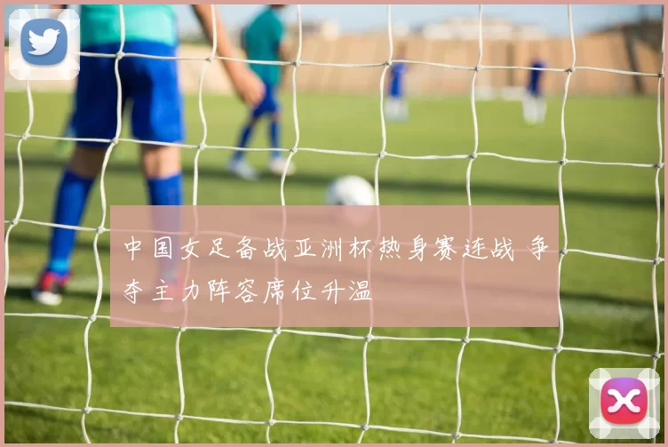 中国女足备战亚洲杯热身赛连战 争夺主力阵容席位升温